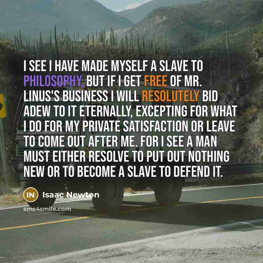 “I see I have made myself a slave to Philosophy, but if I get free of Mr. Linus's business I will resolutely bid adew to it eternally, excepting for what I do for my private satisfaction or leave to come out after me. For I see a man must either resolve to put out nothing new or to become a slave…” quote by Isaac Newton