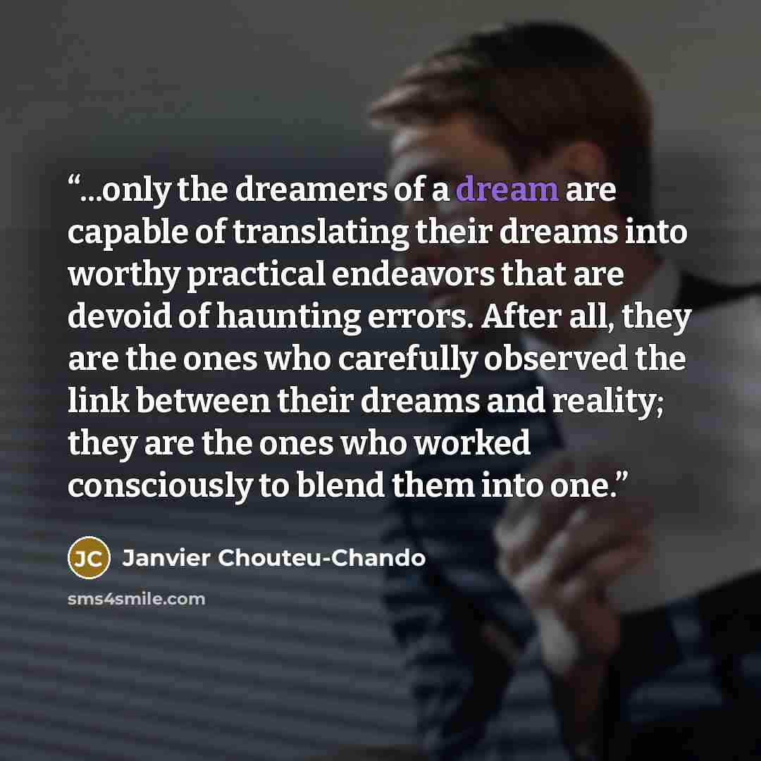 “...only the dreamers of a dream are capable of translating their dreams into worthy practical endeavors that are devoid of haunting errors. After all, they are the ones who carefully observed the link between their dreams and reality; they are the ones who worked consciously to blend them into one.” quote by Janvier Chouteu-Chando