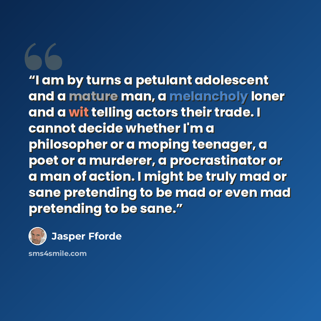 “I am by turns a petulant adolescent and a mature man, a melancholy loner and a wit telling actors their trade. I cannot decide whether I'm a philosopher or a moping teenager, a poet or a murderer, a procrastinator or a man of action. I might be truly mad or sane pretending to be mad or even mad…” quote by Jasper Fforde