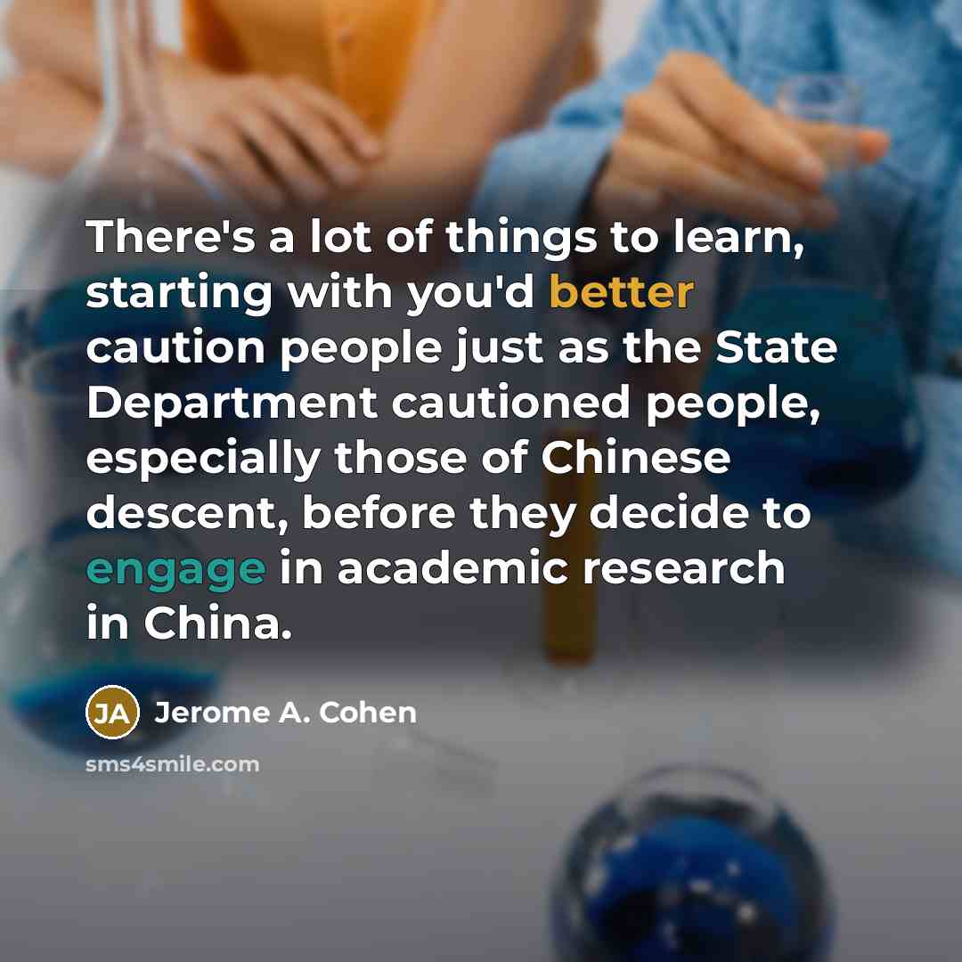 “There's a lot of things to learn, starting with you'd better caution people just as the State Department cautioned people, especially those of Chinese descent, before they decide to engage in academic research in China.” quote by Jerome A. Cohen