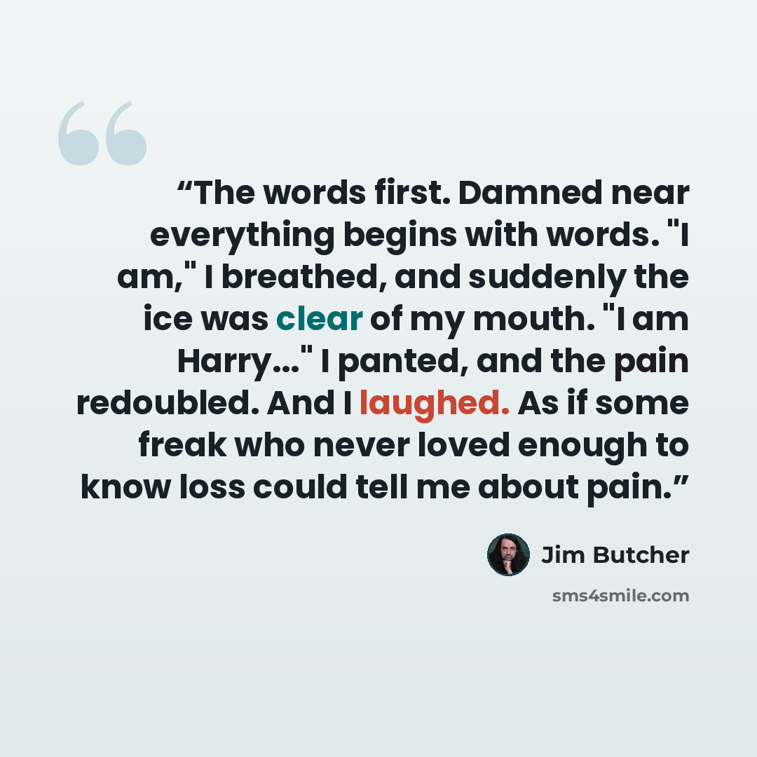 “The words first. Damned near everything begins with words. "I am," I breathed, and suddenly the ice was clear of my mouth. "I am Harry..." I panted, and the pain redoubled. And I laughed. As if some freak who never loved enough to know loss could tell me about pain.” quote by Jim Butcher