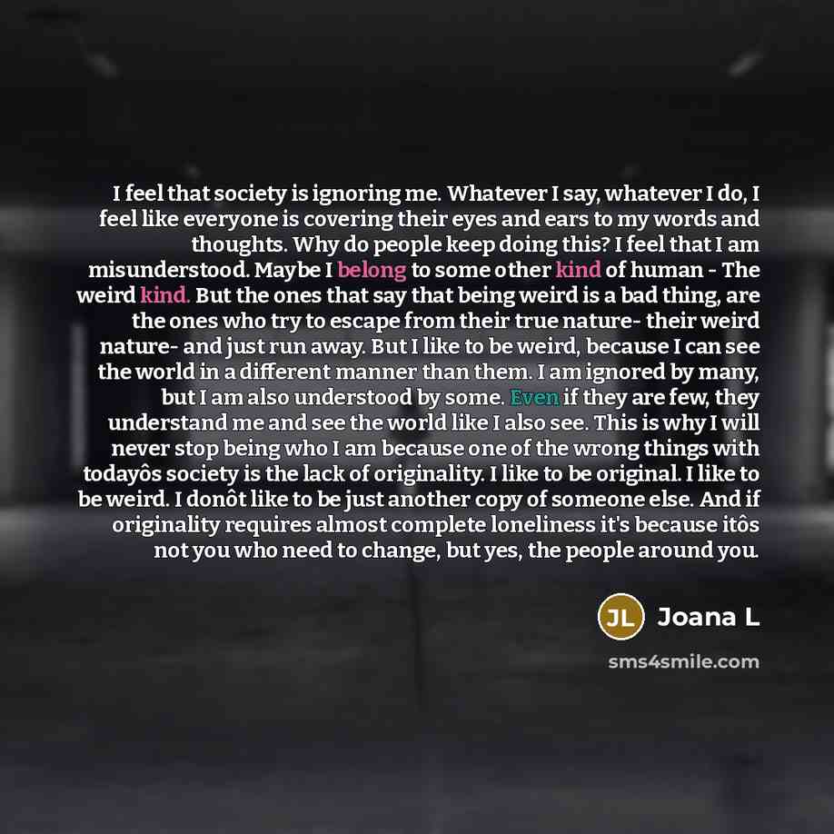 “I feel that society is ignoring me. Whatever I say, whatever I do, I feel like everyone is covering their eyes and ears to my words and thoughts. Why do people keep doing this? I feel that I am misunderstood. Maybe I belong to some other kind of human - The weird kind. But the ones that say that…” quote by Joana L