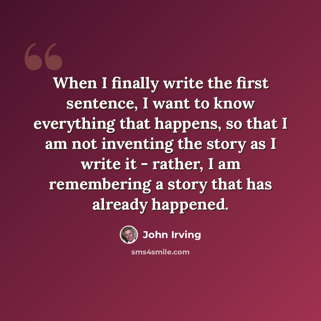 “When I finally write the first sentence, I want to know everything that happens, so that I am not inventing the story as I write it - rather, I am remembering a story that has already happened.” quote by John Irving