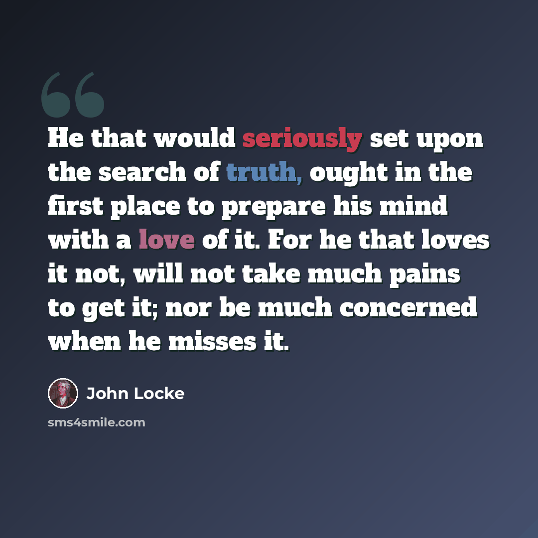 “He that would seriously set upon the search of truth, ought in the first place to prepare his mind with a love of it. For he that loves it not, will not take much pains to get it; nor be much concerned when he misses it.” quote by John Locke