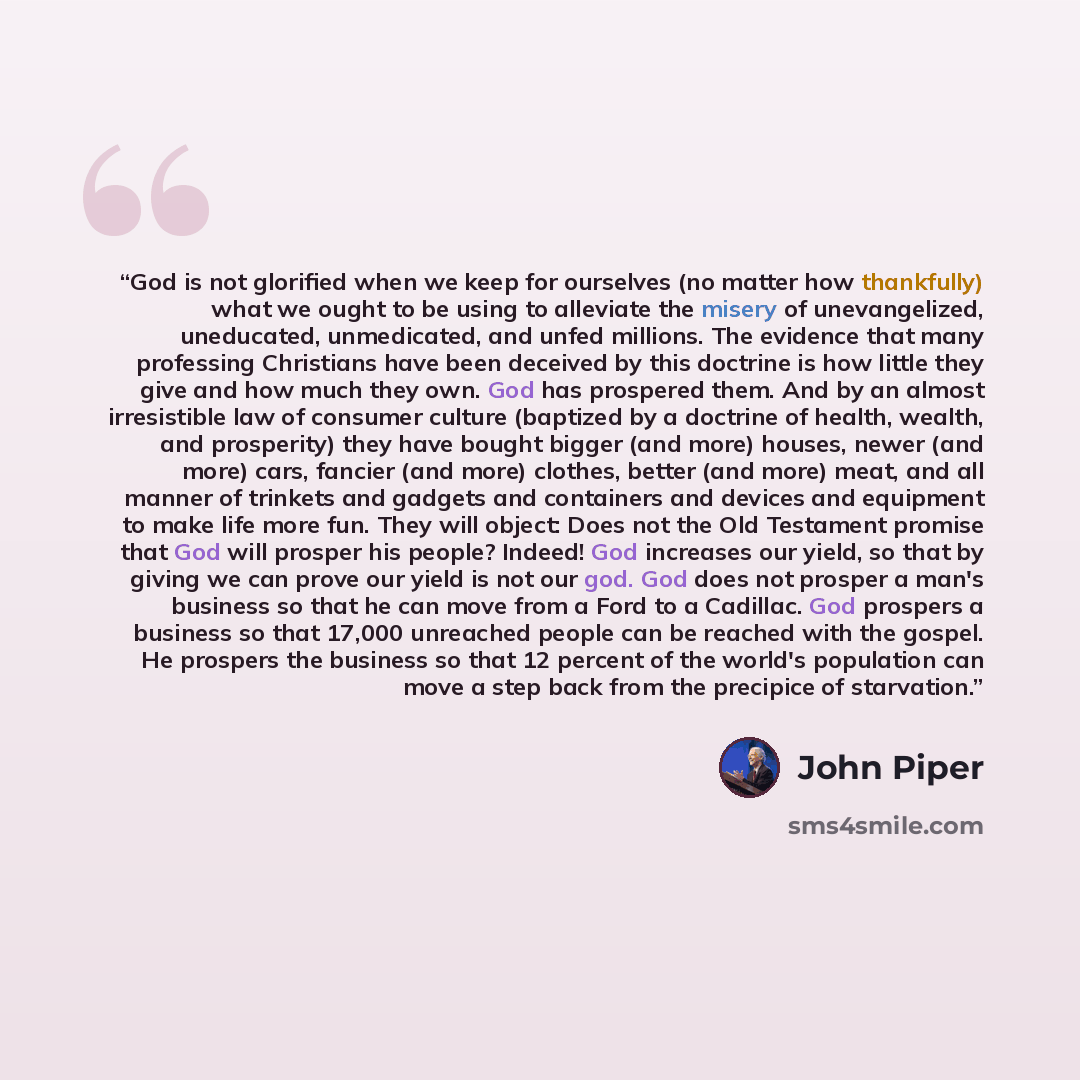 “God is not glorified when we keep for ourselves (no matter how thankfully) what we ought to be using to alleviate the misery of unevangelized, uneducated, unmedicated, and unfed millions. The evidence that many professing Christians have been deceived by this doctrine is how little they give and…” quote by John Piper