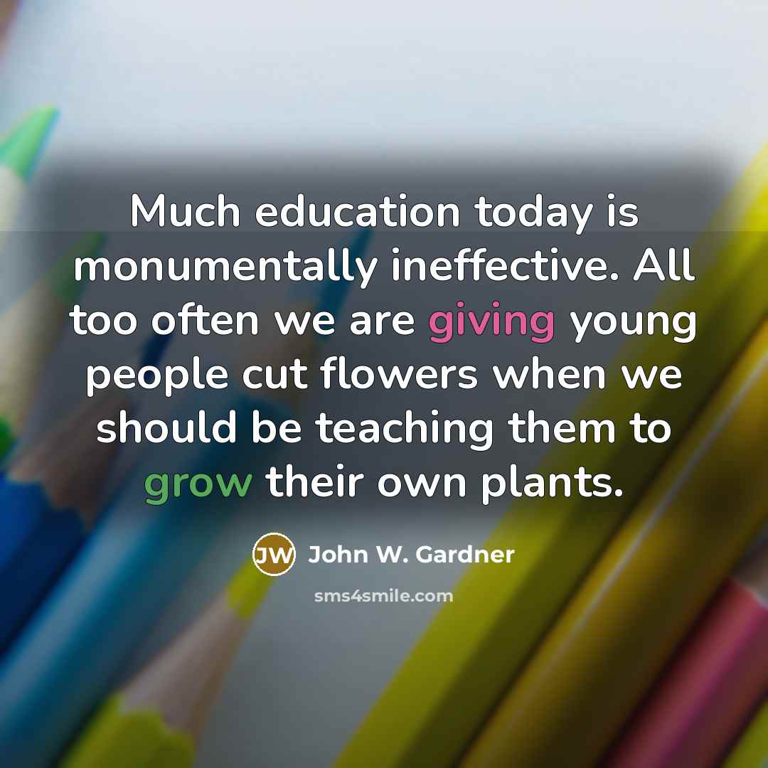“Much education today is monumentally ineffective. All too often we are giving young people cut flowers when we should be teaching them to grow their own plants.” quote by John W. Gardner