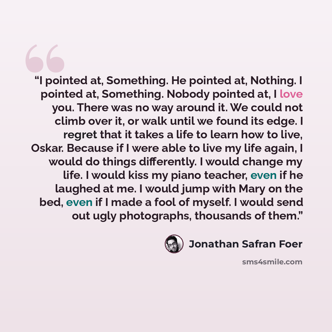 “I pointed at, Something. He pointed at, Nothing. I pointed at, Something. Nobody pointed at, I love you. There was no way around it. We could not climb over it, or walk until we found its edge. I regret that it takes a life to learn how to live, Oskar. Because if I were able to live my life again…” quote by Jonathan Safran Foer