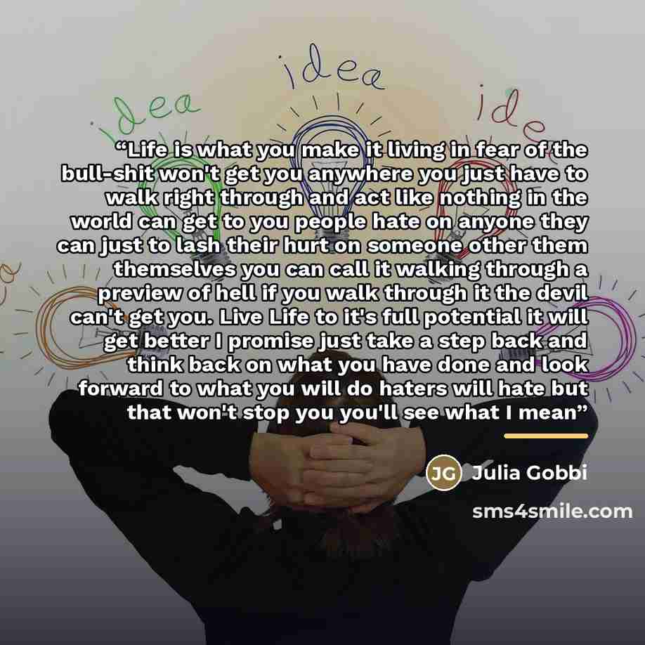 “Life is what you make it living in fear of the bull-shit won't get you anywhere you just have to walk right through and act like nothing in the world can get to you people hate on anyone they can just to lash their hurt on someone other them themselves you can call it walking through a preview of…” quote by Julia Gobbi