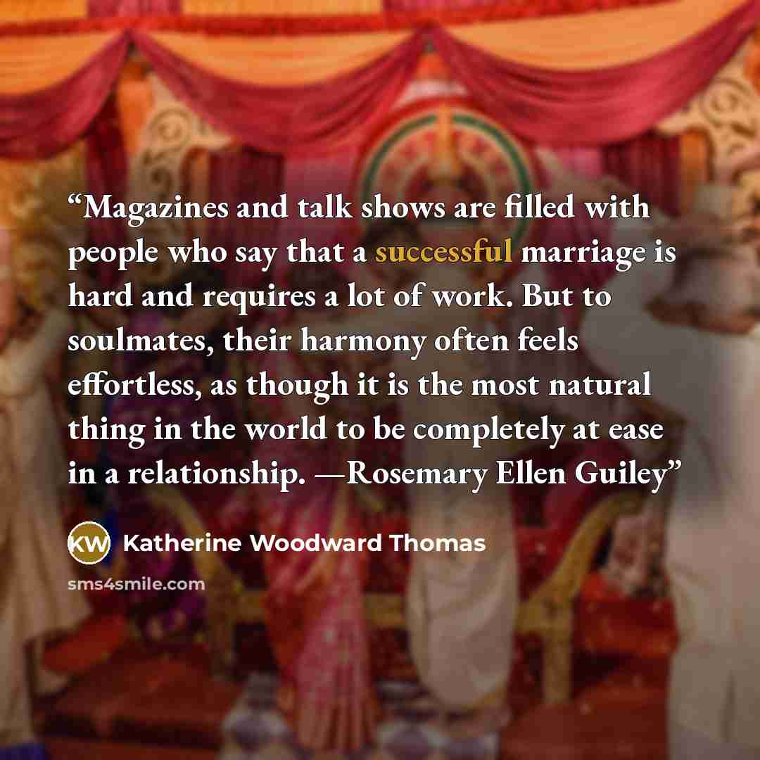 “Magazines and talk shows are filled with people who say that a successful marriage is hard and requires a lot of work. But to soulmates, their harmony often feels effortless, as though it is the most natural thing in the world to be completely at ease in a relationship. —Rosemary Ellen Guiley” quote by Katherine Woodward Thomas