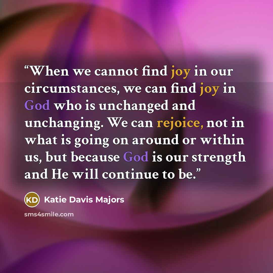 “When we cannot find joy in our circumstances, we can find joy in God who is unchanged and unchanging. We can rejoice, not in what is going on around or within us, but because God is our strength and He will continue to be.” quote by Katie Davis Majors
