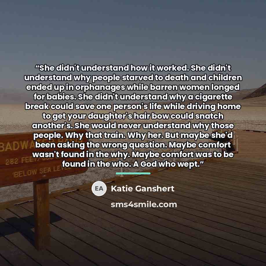 “She didn't understand how it worked. She didn't understand why people starved to death and children ended up in orphanages while barren women longed for babies. She didn't understand why a cigarette break could save one person's life while driving home to get your daughter's hair bow could snatch…” quote by Katie Ganshert