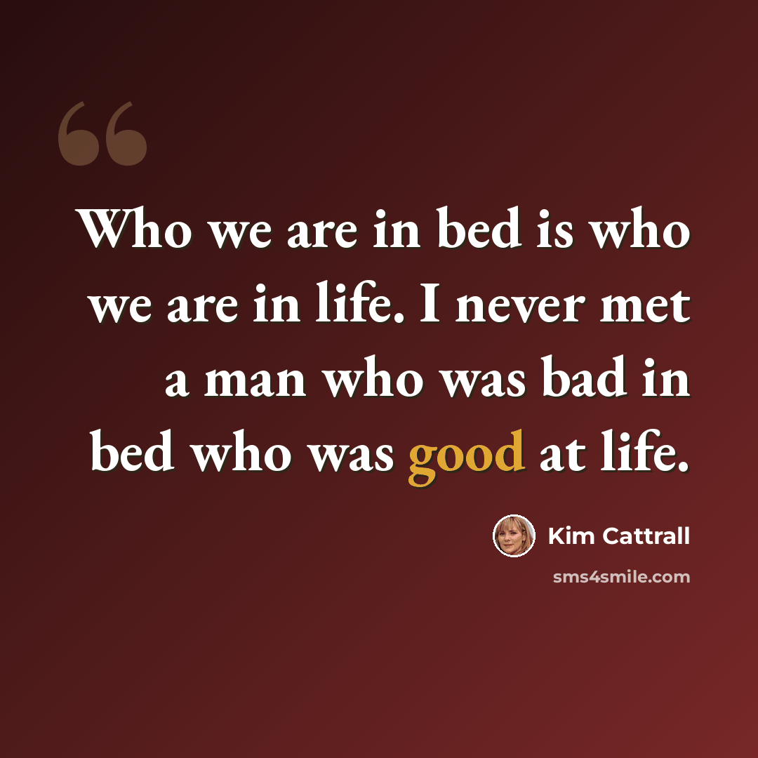 “Who we are in bed is who we are in life. I never met a man who was bad in bed who was good at life.” quote by Kim Cattrall