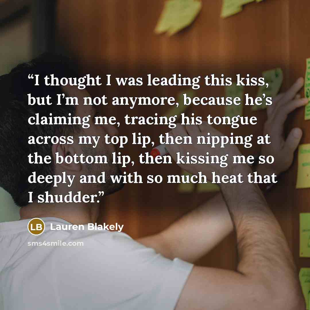 “I thought I was leading this kiss, but I’m not anymore, because he’s claiming me, tracing his tongue across my top lip, then nipping at the bottom lip, then kissing me so deeply and with so much heat that I shudder.” quote by Lauren Blakely