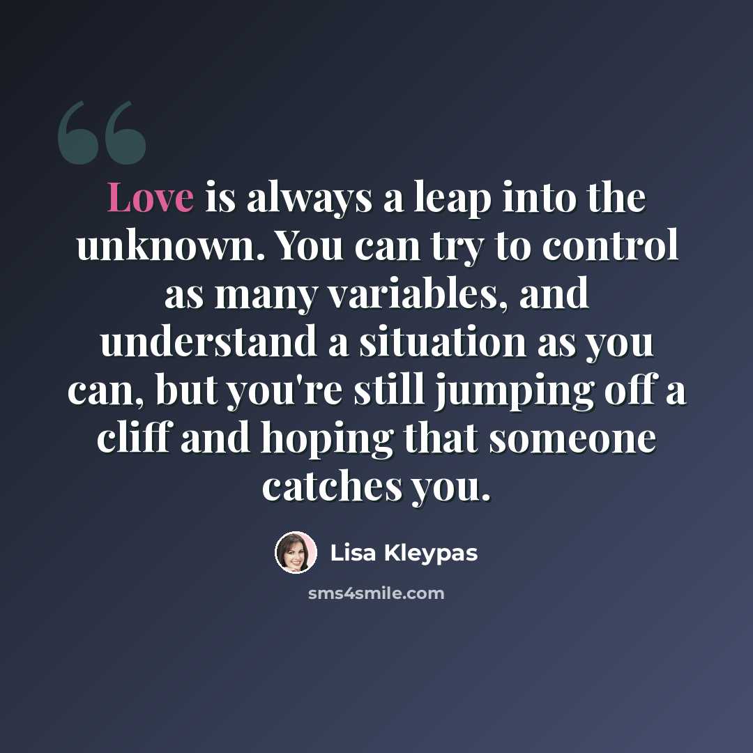 “Love is always a leap into the unknown. You can try to control as many variables, and understand a situation as you can, but you're still jumping off a cliff and hoping that someone catches you.” quote by Lisa Kleypas