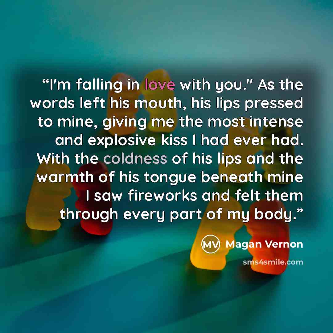 “I'm falling in love with you." As the words left his mouth, his lips pressed to mine, giving me the most intense and explosive kiss I had ever had. With the coldness of his lips and the warmth of his tongue beneath mine I saw fireworks and felt them through every part of my body.” quote by Magan Vernon
