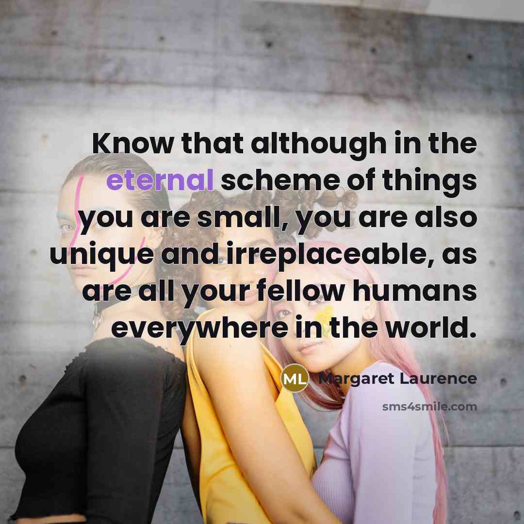 “Know that although in the eternal scheme of things you are small, you are also unique and irreplaceable, as are all your fellow humans everywhere in the world.” quote by Margaret Laurence