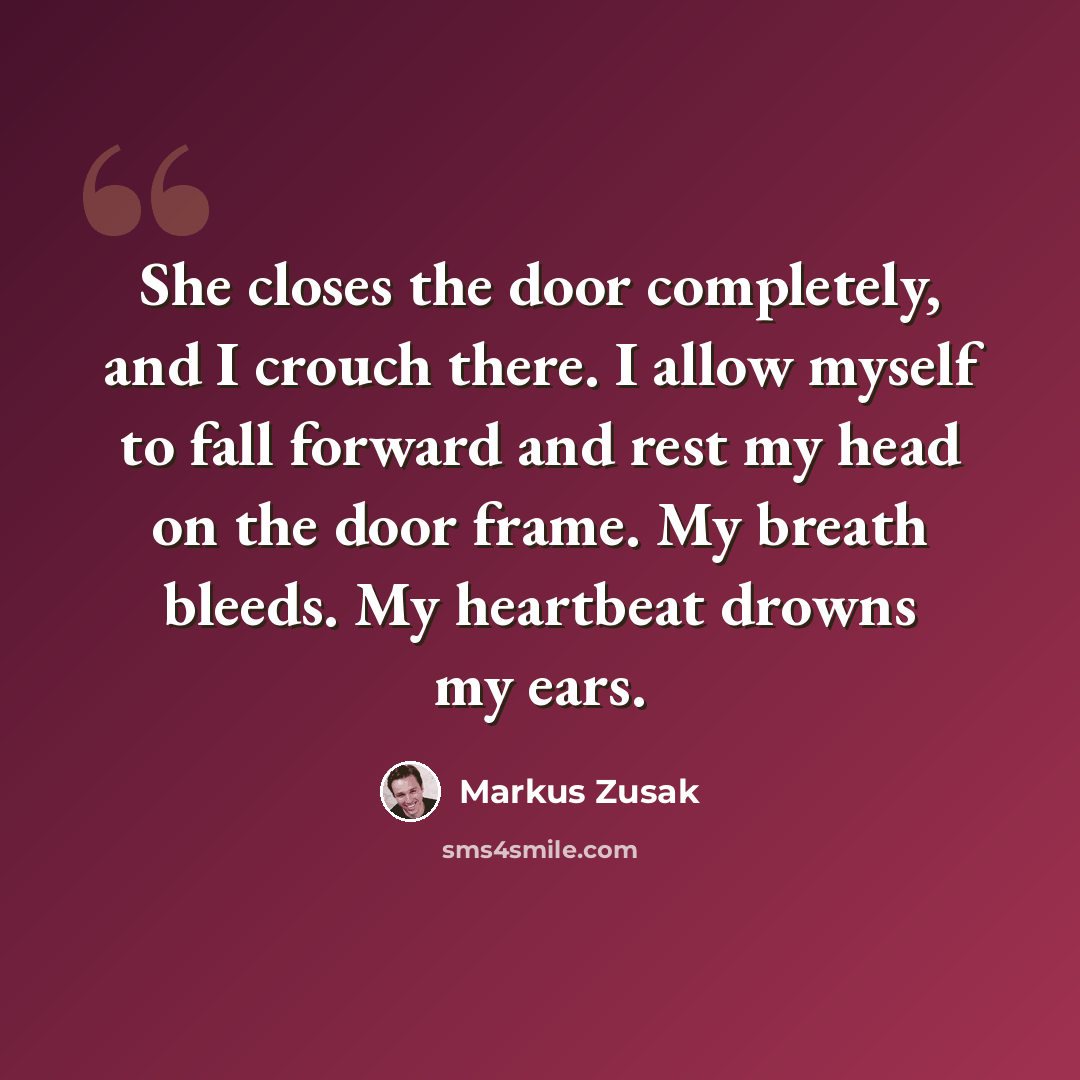 “She closes the door completely, and I crouch there. I allow myself to fall forward and rest my head on the door frame. My breath bleeds. My heartbeat drowns my ears.” quote by Markus Zusak