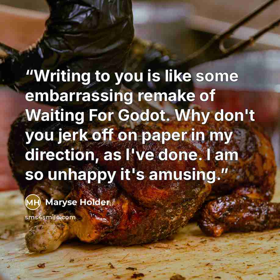 “Writing to you is like some embarrassing remake of Waiting For Godot. Why don't you jerk off on paper in my direction, as I've done. I am so unhappy it's amusing.” quote by Maryse Holder