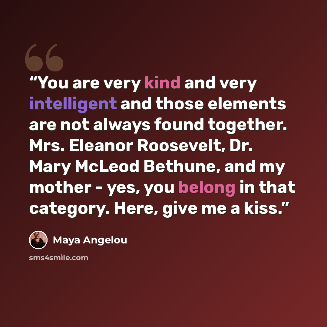 “You are very kind and very intelligent and those elements are not always found together. Mrs. Eleanor Roosevelt, Dr. Mary McLeod Bethune, and my mother - yes, you belong in that category. Here, give me a kiss.” quote by Maya Angelou