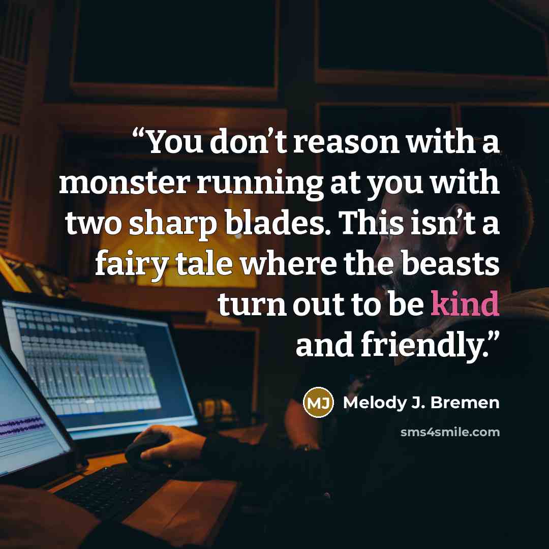 “You don’t reason with a monster running at you with two sharp blades. This isn’t a fairy tale where the beasts turn out to be kind and friendly.” quote by Melody J. Bremen