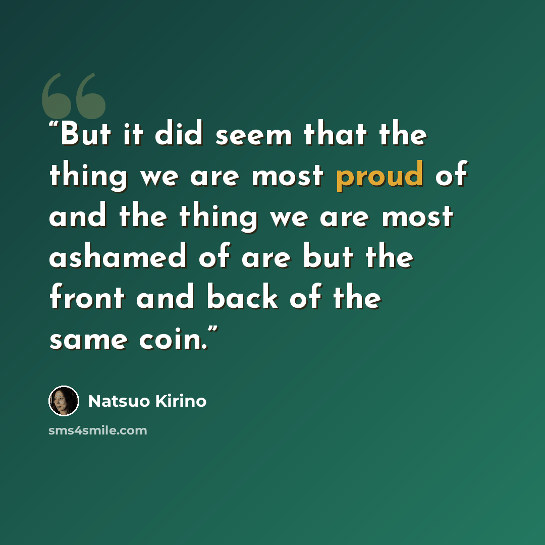 “But it did seem that the thing we are most proud of and the thing we are most ashamed of are but the front and back of the same coin.” quote by Natsuo Kirino