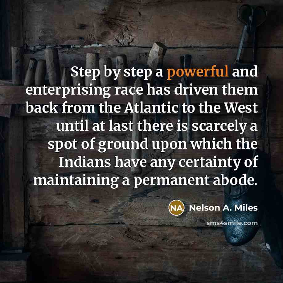 “Step by step a powerful and enterprising race has driven them back from the Atlantic to the West until at last there is scarcely a spot of ground upon which the Indians have any certainty of maintaining a permanent abode.” quote by Nelson A. Miles