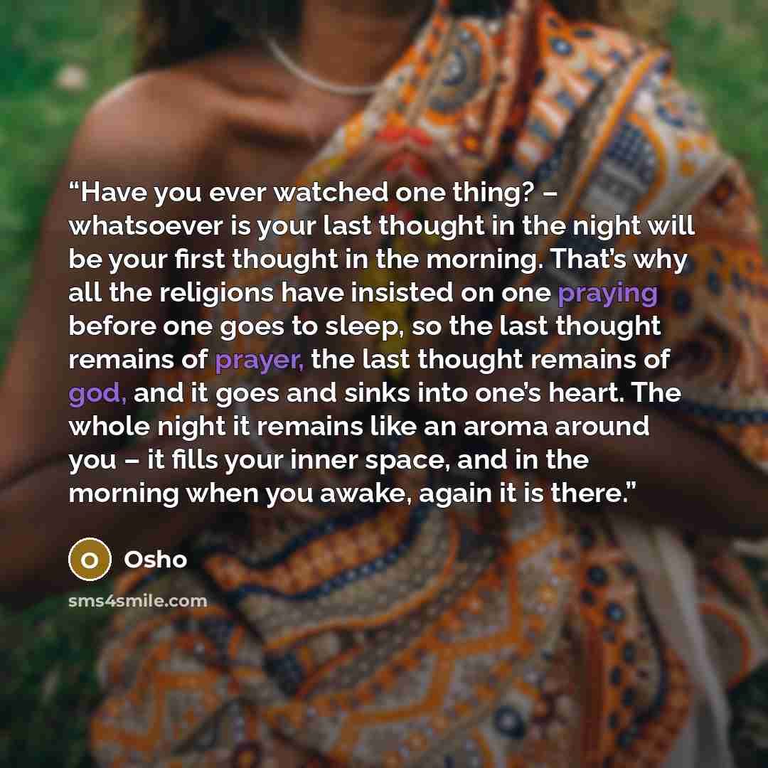 “Have you ever watched one thing? – whatsoever is your last thought in the night will be your first thought in the morning. That’s why all the religions have insisted on one praying before one goes to sleep, so the last thought remains of prayer, the last thought remains of god, and it goes and…” quote by Osho