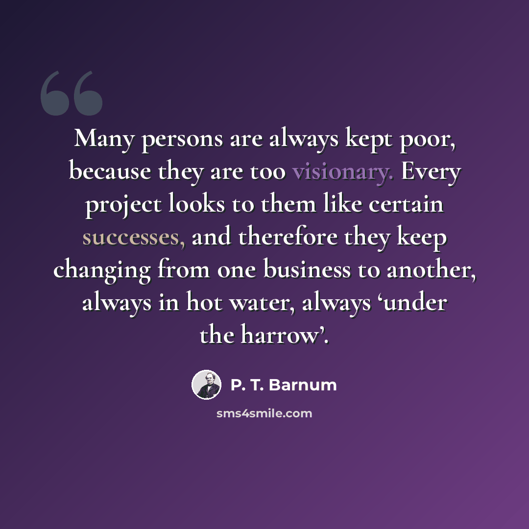 “Many persons are always kept poor, because they are too visionary. Every project looks to them like certain successes, and therefore they keep changing from one business to another, always in hot water, always ‘under the harrow’.” quote by P. T. Barnum