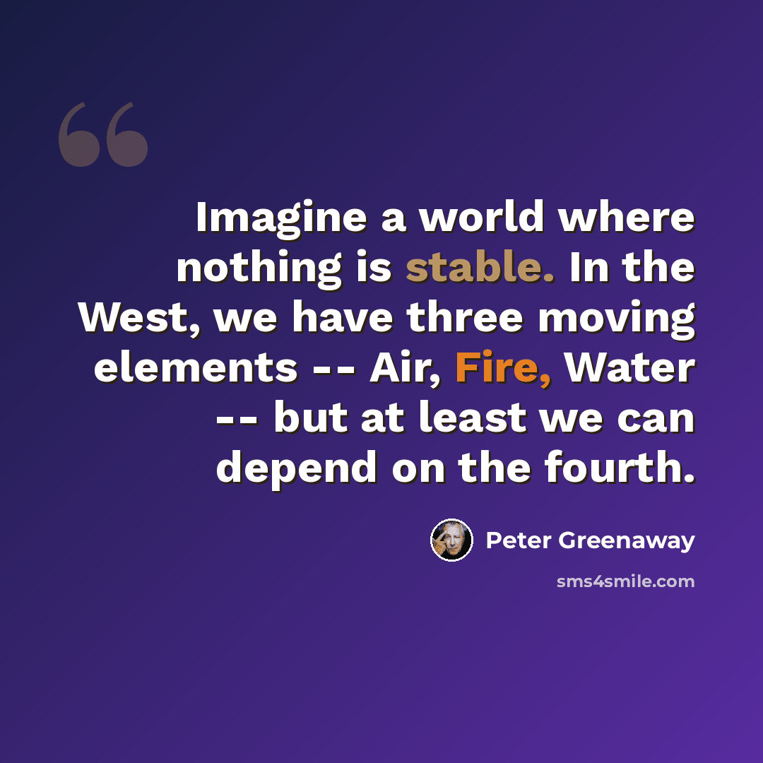 “Imagine a world where nothing is stable. In the West, we have three moving elements -- Air, Fire, Water -- but at least we can depend on the fourth.” quote by Peter Greenaway