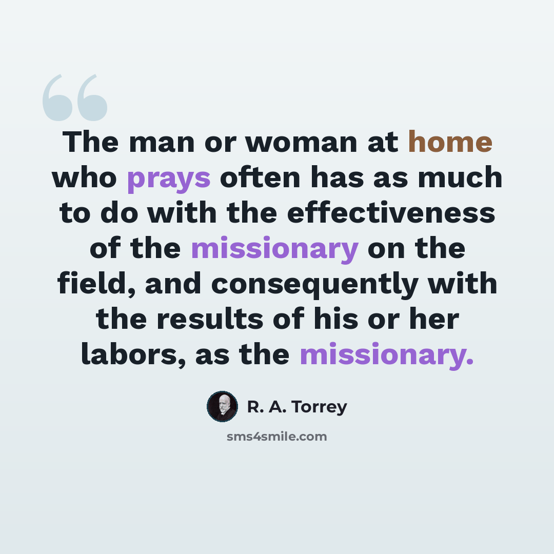 “The man or woman at home who prays often has as much to do with the effectiveness of the missionary on the field, and consequently with the results of his or her labors, as the missionary.” quote by R. A. Torrey