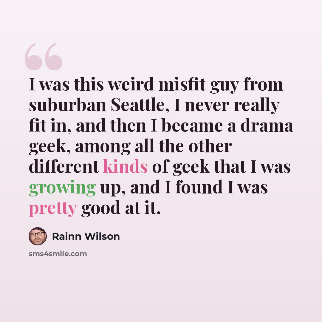 “I was this weird misfit guy from suburban Seattle, I never really fit in, and then I became a drama geek, among all the other different kinds of geek that I was growing up, and I found I was pretty good at it.” quote by Rainn Wilson