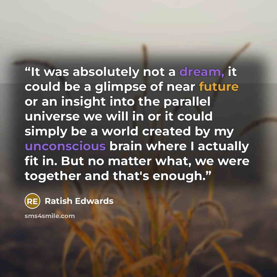 “It was absolutely not a dream, it could be a glimpse of near future or an insight into the parallel universe we will in or it could simply be a world created by my unconscious brain where I actually fit in. But no matter what, we were together and that's enough.” quote by Ratish Edwards