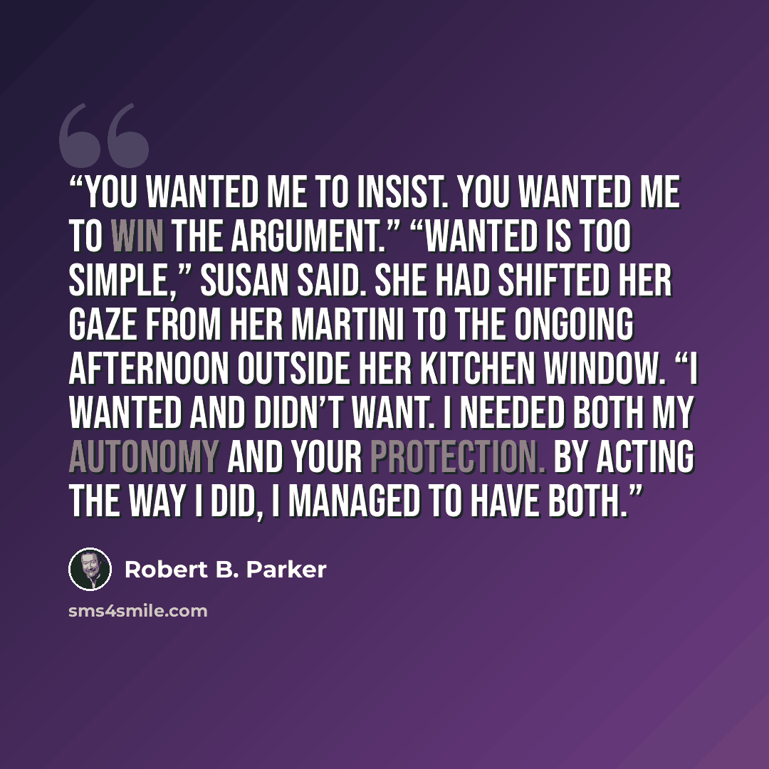 “You wanted me to insist. You wanted me to win the argument.” “Wanted is too simple,” Susan said. She had shifted her gaze from her martini to the ongoing afternoon outside her kitchen window. “I wanted and didn’t want. I needed both my autonomy and your protection. By acting the way I did, I…” quote by Robert B. Parker