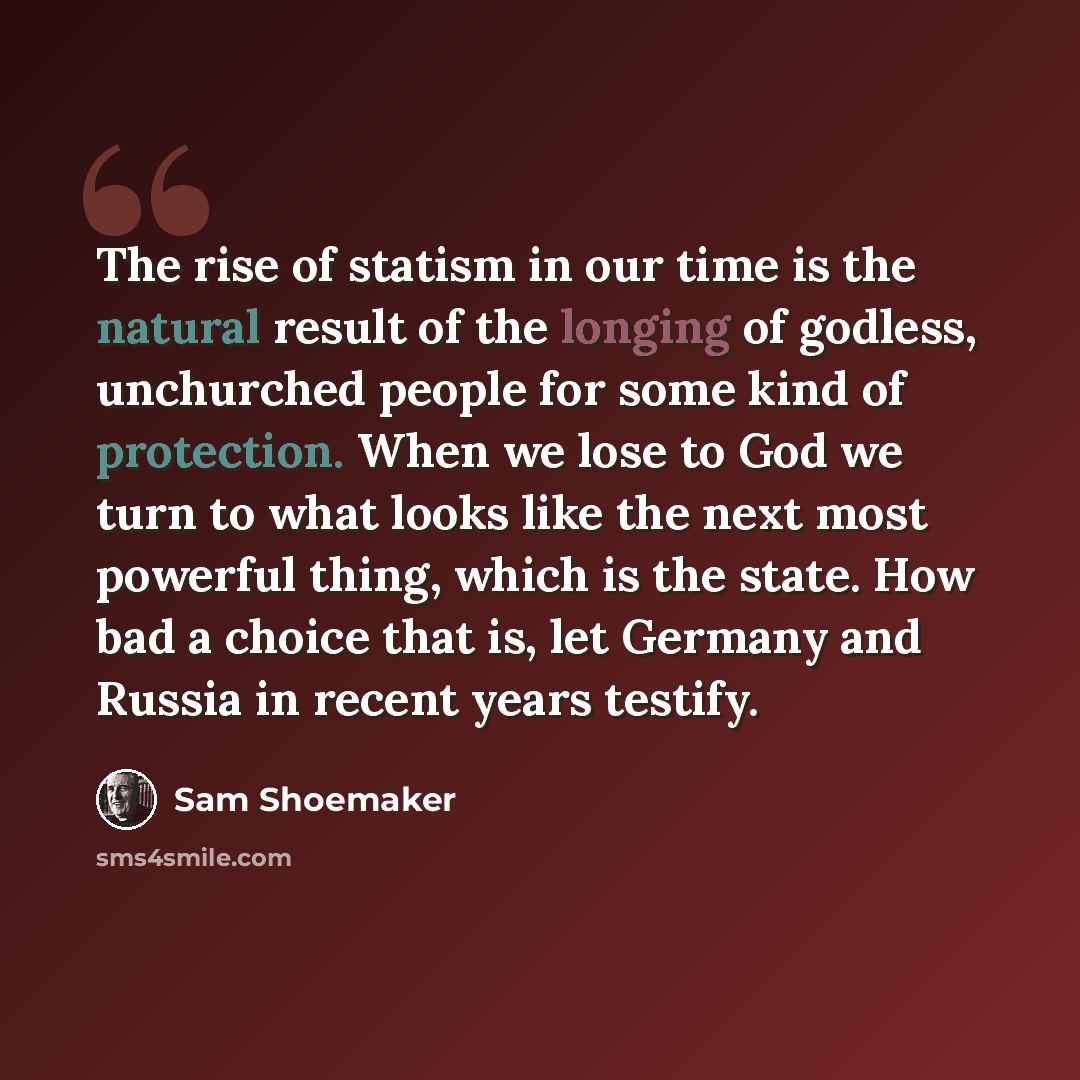 “The rise of statism in our time is the natural result of the longing of godless, unchurched people for some kind of protection. When we lose to God we turn to what looks like the next most powerful thing, which is the state. How bad a choice that is, let Germany and Russia in recent years testify.” quote by Sam Shoemaker