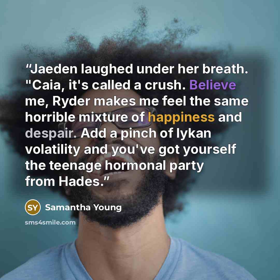 “Jaeden laughed under her breath. "Caia, it's called a crush. Believe me, Ryder makes me feel the same horrible mixture of happiness and despair. Add a pinch of lykan volatility and you've got yourself the teenage hormonal party from Hades.” quote by Samantha Young