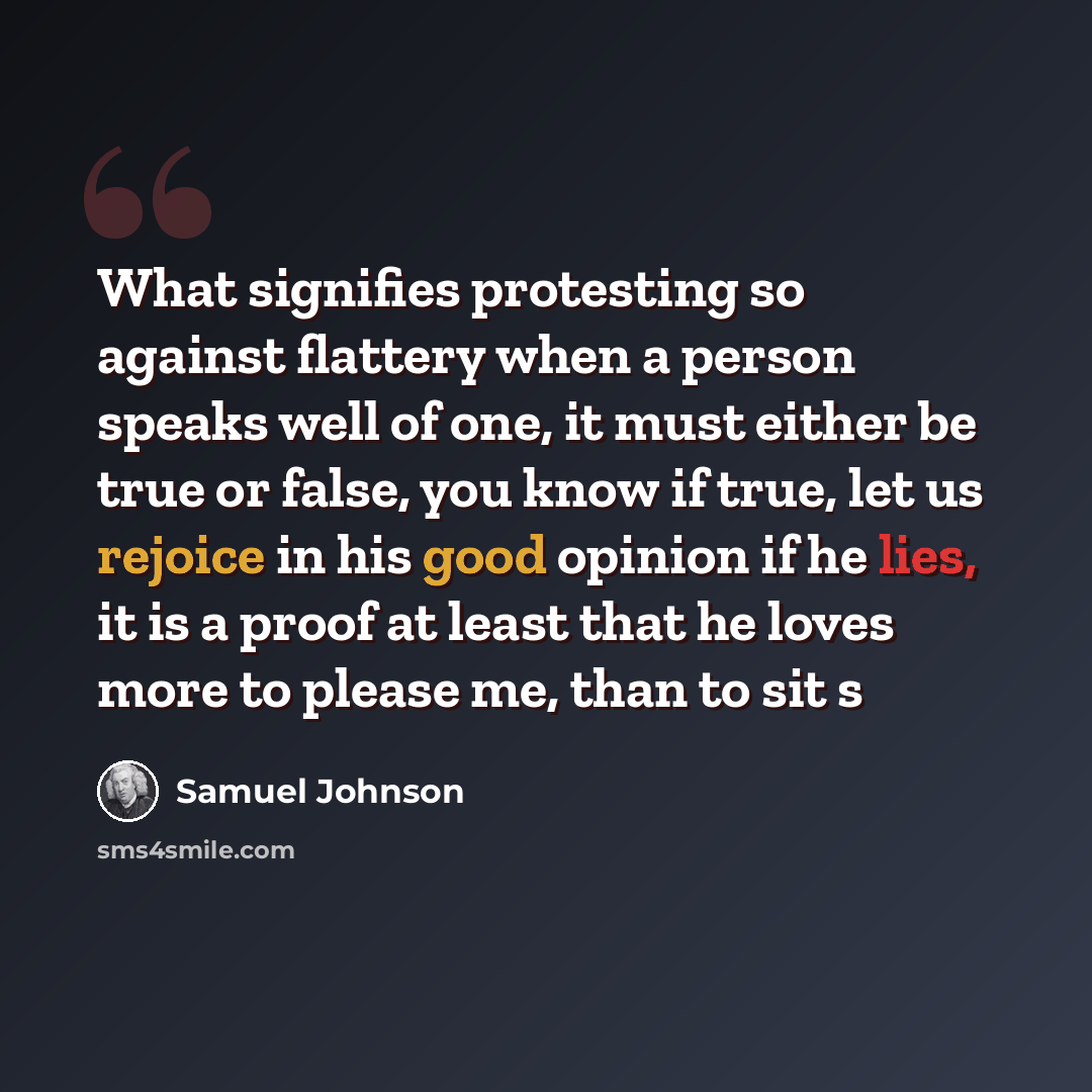 “What signifies protesting so against flattery when a person speaks well of one, it must either be true or false, you know if true, let us rejoice in his good opinion if he lies, it is a proof at least that he loves more to please me, than to sit s” quote by Samuel Johnson