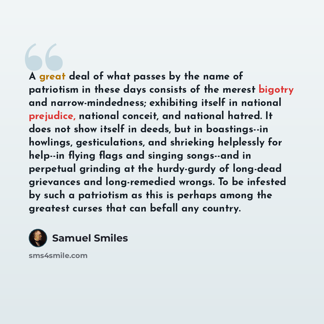 “A great deal of what passes by the name of patriotism in these days consists of the merest bigotry and narrow-mindedness; exhibiting itself in national prejudice, national conceit, and national hatred. It does not show itself in deeds, but in boastings--in howlings, gesticulations, and shrieking…” quote by Samuel Smiles