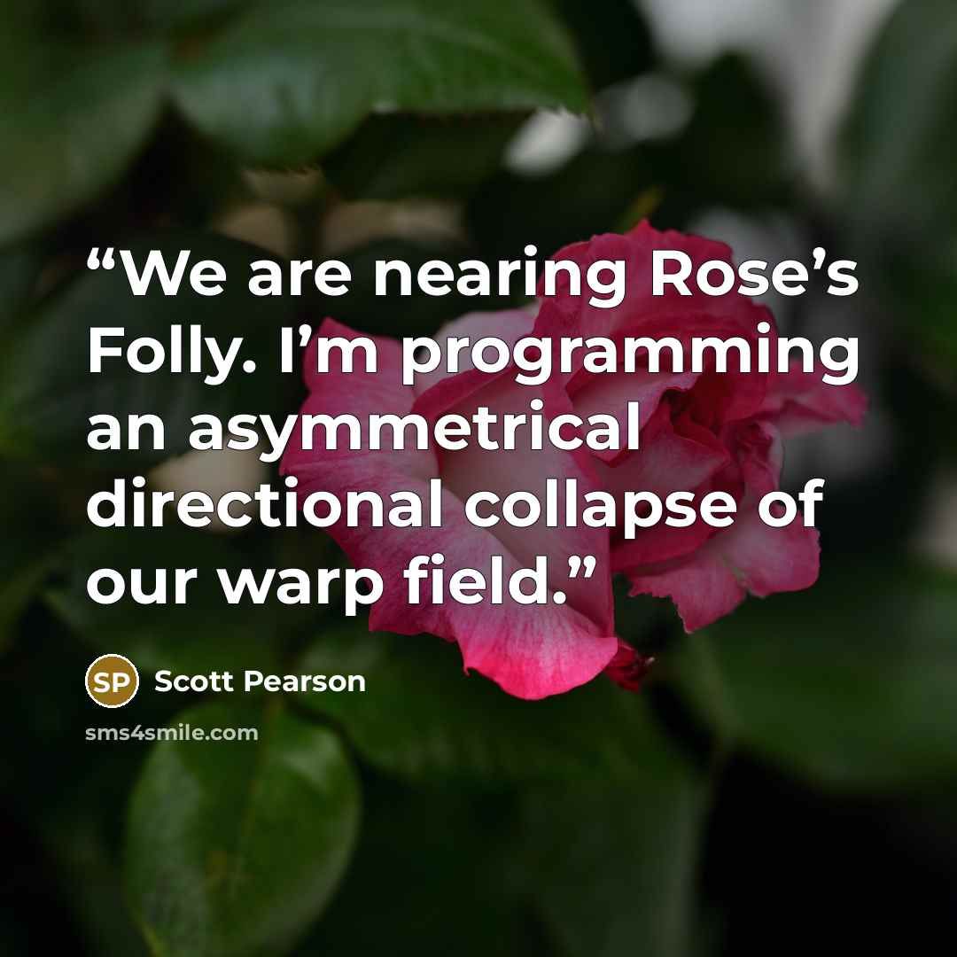 “We are nearing Rose’s Folly. I’m programming an asymmetrical directional collapse of our warp field.” quote by Scott Pearson