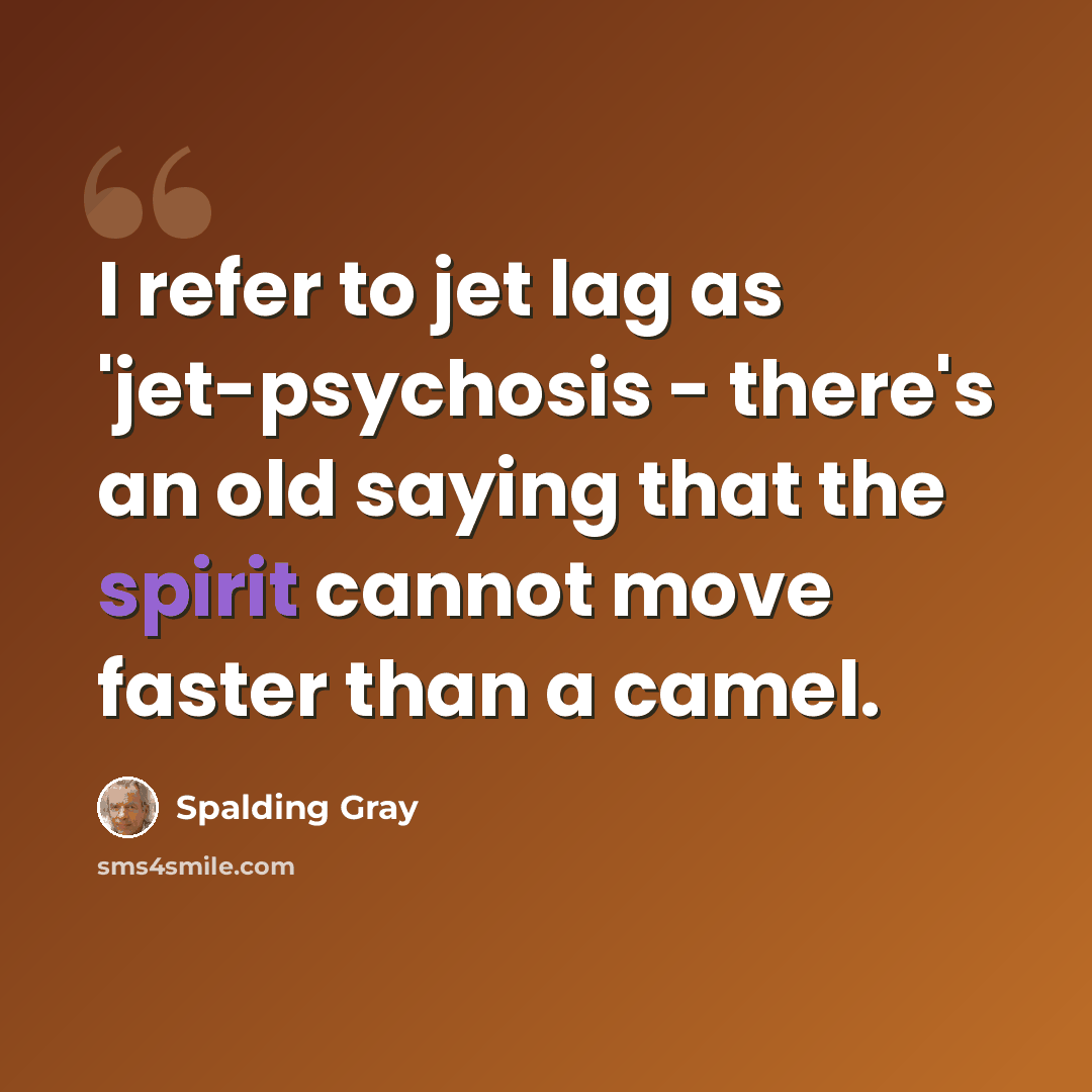 “I refer to jet lag as 'jet-psychosis - there's an old saying that the spirit cannot move faster than a camel.” quote by Spalding Gray
