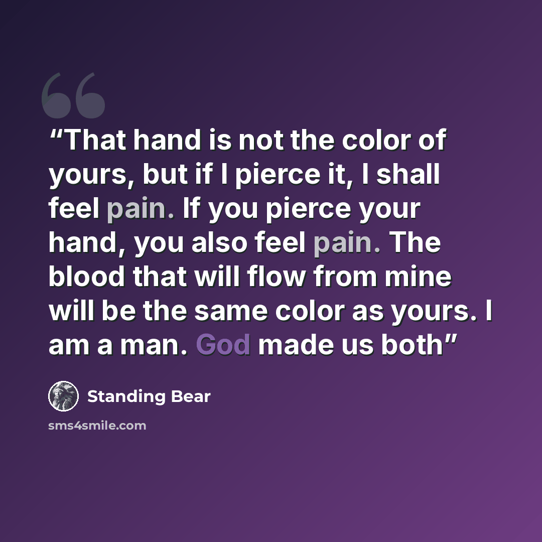 “That hand is not the color of yours, but if I pierce it, I shall feel pain. If you pierce your hand, you also feel pain. The blood that will flow from mine will be the same color as yours. I am a man. God made us both” quote by Standing Bear