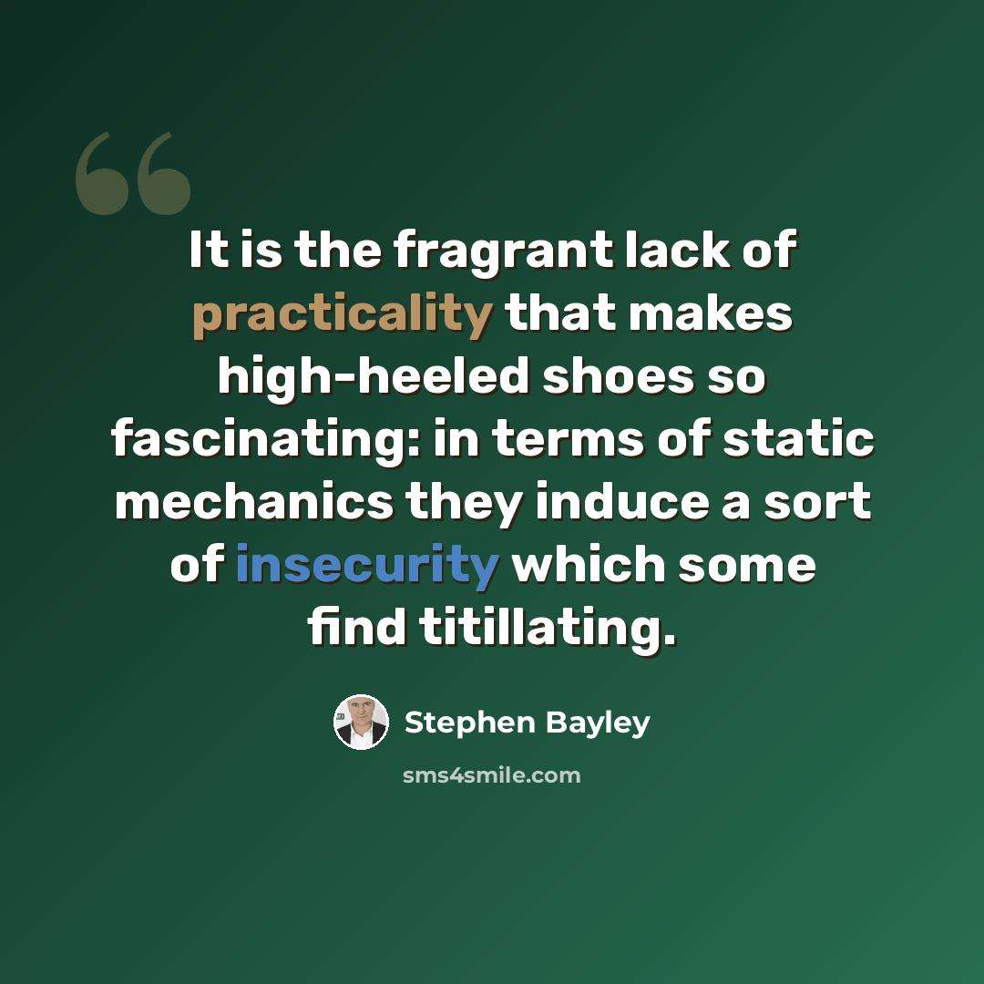 “It is the fragrant lack of practicality that makes high-heeled shoes so fascinating: in terms of static mechanics they induce a sort of insecurity which some find titillating.” quote by Stephen Bayley