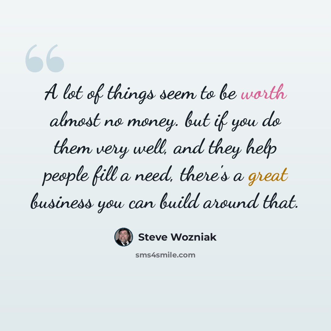 “A lot of things seem to be worth almost no money. but if you do them very well, and they help people fill a need, there's a great business you can build around that.” quote by Steve Wozniak