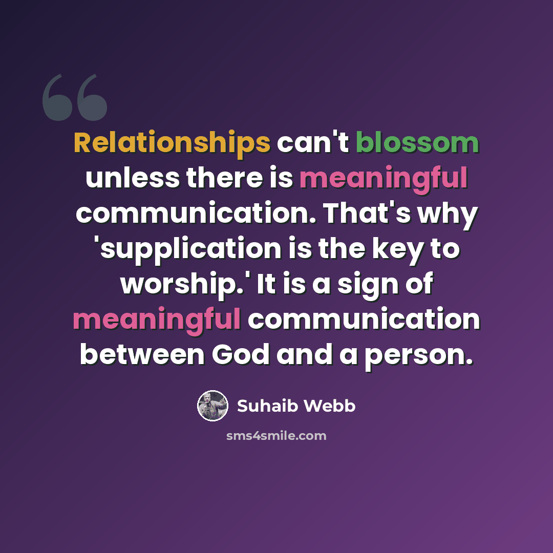 “Relationships can't blossom unless there is meaningful communication. That's why 'supplication is the key to worship.' It is a sign of meaningful communication between God and a person.” quote by Suhaib Webb