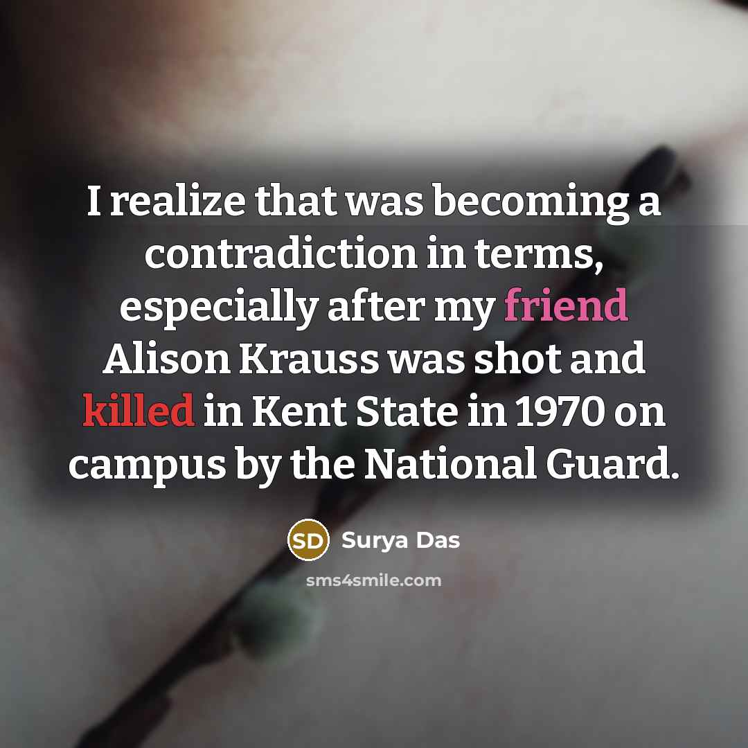 “I realize that was becoming a contradiction in terms, especially after my friend Alison Krauss was shot and killed in Kent State in 1970 on campus by the National Guard.” quote by Surya Das
