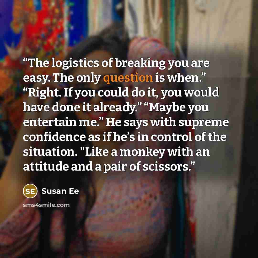 “The logistics of breaking you are easy. The only question is when.” “Right. If you could do it, you would have done it already.” “Maybe you entertain me.” He says with supreme confidence as if he’s in control of the situation. "Like a monkey with an attitude and a pair of scissors.” quote by Susan Ee