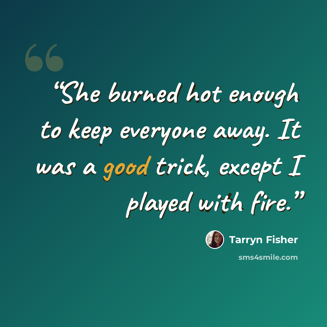 “She burned hot enough to keep everyone away. It was a good trick, except I played with fire.” quote by Tarryn Fisher