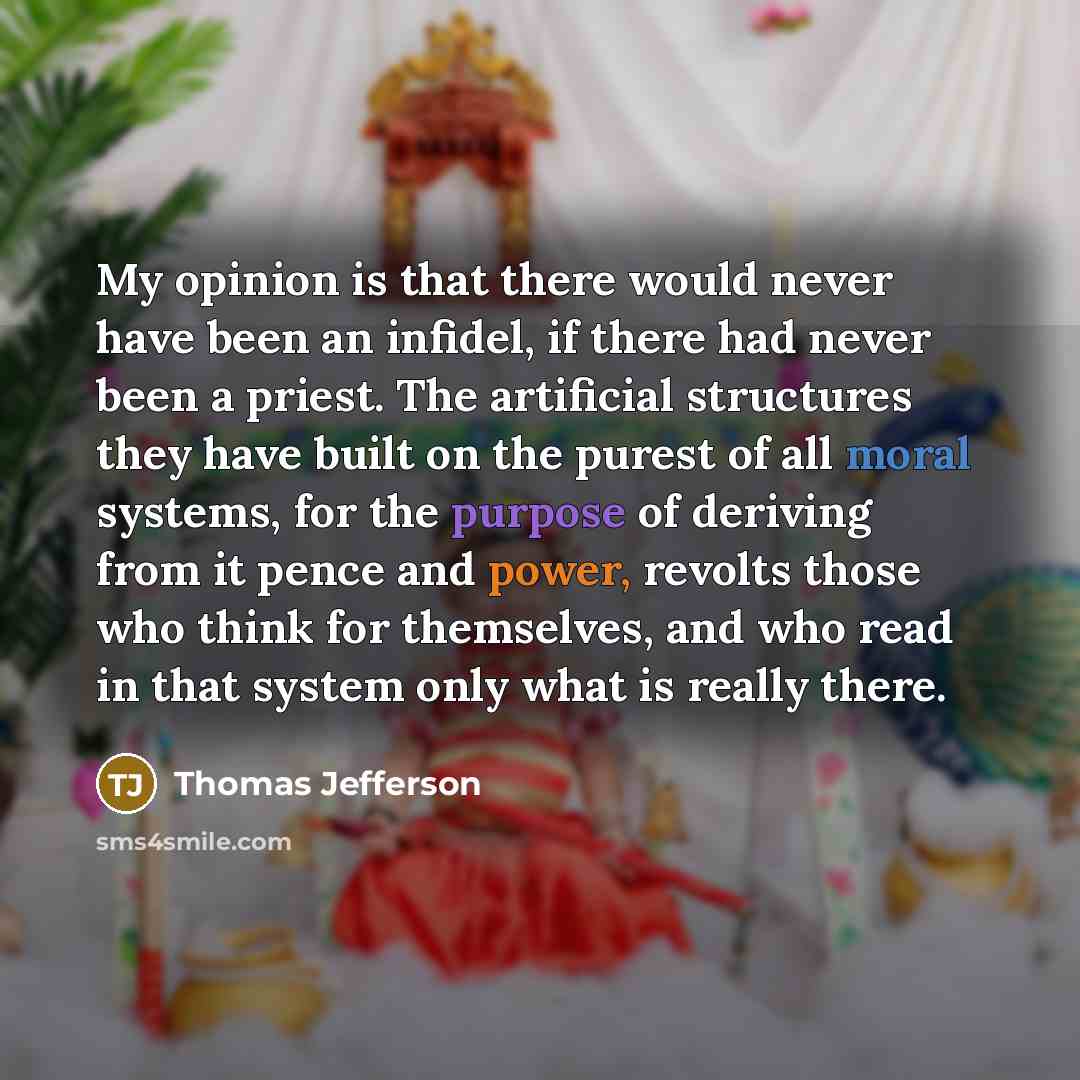 “My opinion is that there would never have been an infidel, if there had never been a priest. The artificial structures they have built on the purest of all moral systems, for the purpose of deriving from it pence and power, revolts those who think for themselves, and who read in that system only…” quote by Thomas Jefferson