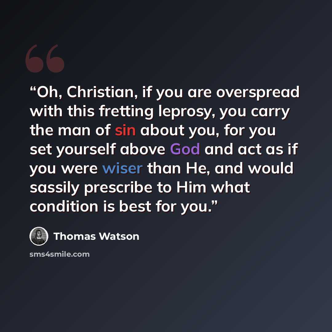 “Oh, Christian, if you are overspread with this fretting leprosy, you carry the man of sin about you, for you set yourself above God and act as if you were wiser than He, and would sassily prescribe to Him what condition is best for you.” quote by Thomas Watson