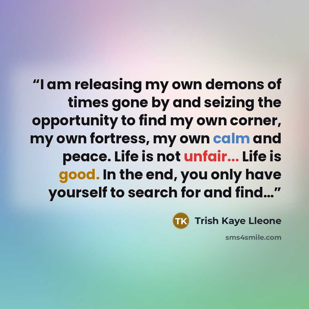 “I am releasing my own demons of times gone by and seizing the opportunity to find my own corner, my own fortress, my own calm and peace. Life is not unfair... Life is good. In the end, you only have yourself to search for and find…” quote by Trish Kaye Lleone