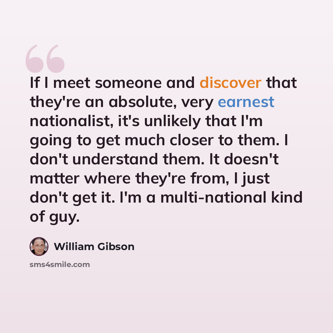 “If I meet someone and discover that they're an absolute, very earnest nationalist, it's unlikely that I'm going to get much closer to them. I don't understand them. It doesn't matter where they're from, I just don't get it. I'm a multi-national kind of guy.” quote by William Gibson
